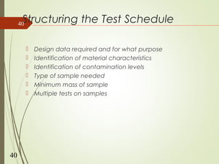 Structuring the Test Schedule
 Design data required and for what purpose
 Identification of material characteristics
 Identification of contamination levels
 Type of sample needed
 Minimum mass of sample
 Multiple tests on samples
40
40
 