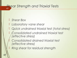 Shear Strength and Triaxial Tests
 Shear Box
 Laboratory vane shear
 Quick undrained triaxial test (total stress)
 Consolidated undrained triaxial test
(effective stress)
 Consolidated drained triaxial test
(effective stress)
 Ring shear for residual strength
45
45
 