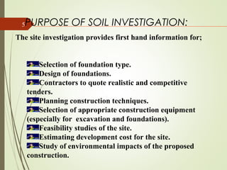 5PURPOSE OF SOIL INVESTIGATION:
The site investigation provides first hand information for;
Selection of foundation type.
Design of foundations.
Contractors to quote realistic and competitive
tenders.
Planning construction techniques.
Selection of appropriate construction equipment
(especially for excavation and foundations).
Feasibility studies of the site.
Estimating development cost for the site.
Study of environmental impacts of the proposed
construction.
 