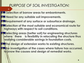 6
Selection of borrow areas for embankments.
Need for any suitable soil improvements.
Requirement of any surface or subsurface drainage.
Selection of the most suitable and economical route for
highways with respect to soil conditions.
Selecting areas (better soil) for engineering structures
where there is flexibility in relocating the structure thus
realizing considerable savings in foundation costs.
The design of extension works to existing structures.
the investigation of the cases where failure has occurred,
to know the causes and design of remedial works.
PURPOSE OF SOIL INVESTIGATION:
6
 