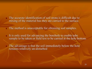 20
 The accurate identification of soil strata is difficult due to
mixing of the material has they are carried to the surface.
 The method is unacceptable for obtaining soil samples.
 It is only used for advancing the borehole to enable tube
sample to be taken or field test to be carried at the hole bottom.
 The advantage is that the soil immediately below the hole
remains relatively un-disturbed
 