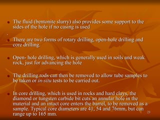 23
 The fluid (bentonite slurry) also provides some support to the
sides of the hole if no casing is used
.
 There are two forms of rotary drilling, open-hole drilling and
core drilling.
 Open- hole drilling, which is generally used in soils and weak
rock, just for advancing the hole
 The drilling rods can then be removed to allow tube samples to
be taken or in-situ tests to be carried out.
 In core drilling, which is used in rocks and hard clays, the
diamond or tungsten carbide bit cuts an annular hole in the
material and an intact core enters the barrel, to be removed as a
sample. Typical core diameters are 41, 54 and 76mm, but can
range up to 165 mm.
 