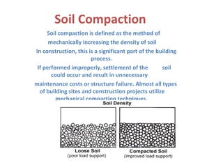 Soil Compaction
Soil compaction is defined as the method of
mechanically increasing the density of soil
In construction, this is a significant part of the building
process.
If performed improperly, settlement of the soil
could occur and result in unnecessary
maintenance costs or structure failure. Almost all types
of building sites and construction projects utilize
mechanical compaction techniques.
 