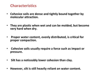 Characteristics
• Cohesive soils are dense and tightly bound together by
molecular attraction.
• They are plastic when wet and can be molded, but become
very hard when dry.
• Proper water content, evenly distributed, is critical for
proper compaction.
• Cohesive soils usually require a force such as impact or
pressure.
• Silt has a noticeably lower cohesion than clay.
• However, silt is still heavily reliant on water content.
 