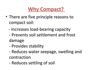 Why Compact?
• There are five principle reasons to
compact soil:
- Increases load-bearing capacity
- Prevents soil settlement and frost
damage
- Provides stability
- Reduces water seepage, swelling and
contraction
- Reduces settling of soil
 