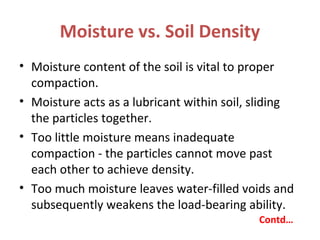 Moisture vs. Soil Density
• Moisture content of the soil is vital to proper
compaction.
• Moisture acts as a lubricant within soil, sliding
the particles together.
• Too little moisture means inadequate
compaction - the particles cannot move past
each other to achieve density.
• Too much moisture leaves water-filled voids and
subsequently weakens the load-bearing ability.
Contd…
 