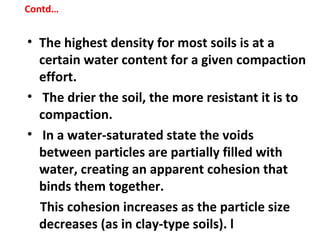 • The highest density for most soils is at a
certain water content for a given compaction
effort.
• The drier the soil, the more resistant it is to
compaction.
• In a water-saturated state the voids
between particles are partially filled with
water, creating an apparent cohesion that
binds them together.
This cohesion increases as the particle size
decreases (as in clay-type soils). l
Contd…
 