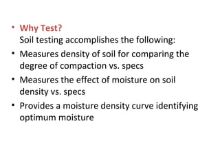• Why Test?
Soil testing accomplishes the following:
• Measures density of soil for comparing the
degree of compaction vs. specs
• Measures the effect of moisture on soil
density vs. specs
• Provides a moisture density curve identifying
optimum moisture
 
