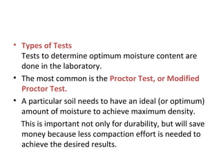 • Types of Tests
Tests to determine optimum moisture content are
done in the laboratory.
• The most common is the Proctor Test, or Modified
Proctor Test.
• A particular soil needs to have an ideal (or optimum)
amount of moisture to achieve maximum density.
This is important not only for durability, but will save
money because less compaction effort is needed to
achieve the desired results.
 
