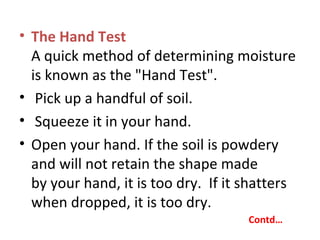• The Hand Test
A quick method of determining moisture
is known as the "Hand Test".
• Pick up a handful of soil.
• Squeeze it in your hand.
• Open your hand. If the soil is powdery
and will not retain the shape made
by your hand, it is too dry. If it shatters
when dropped, it is too dry.
Contd…
 