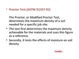• Proctor Test (ASTM D1557-91)
The Proctor, or Modified Proctor Test,
determines the maximum density of a soil
needed for a specific job site.
• The test first determines the maximum density
achievable for the materials and uses this figure
as a reference.
• Secondly, it tests the effects of moisture on soil
density.
Contd…
 