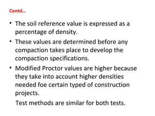 • The soil reference value is expressed as a
percentage of density.
• These values are determined before any
compaction takes place to develop the
compaction specifications.
• Modified Proctor values are higher because
they take into account higher densities
needed foe certain typed of construction
projects.
Test methods are similar for both tests.
Contd…
 