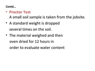 • Proctor Test
A small soil sample is taken from the jobsite.
• A standard weight is dropped
several times on the soil.
• The material weighed and then
oven dried for 12 hours in
order to evaluate water content
Contd…
 