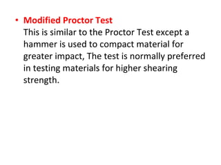 • Modified Proctor Test
This is similar to the Proctor Test except a
hammer is used to compact material for
greater impact, The test is normally preferred
in testing materials for higher shearing
strength.
 