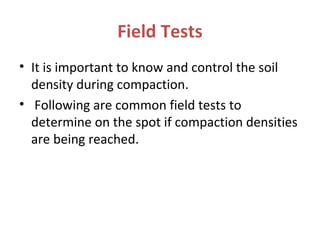 Field Tests
• It is important to know and control the soil
density during compaction.
• Following are common field tests to
determine on the spot if compaction densities
are being reached.
 