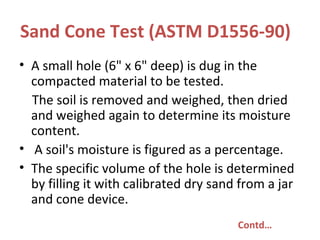 Sand Cone Test (ASTM D1556-90)
• A small hole (6" x 6" deep) is dug in the
compacted material to be tested.
The soil is removed and weighed, then dried
and weighed again to determine its moisture
content.
• A soil's moisture is figured as a percentage.
• The specific volume of the hole is determined
by filling it with calibrated dry sand from a jar
and cone device.
Contd…
 
