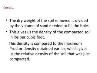 • The dry weight of the soil removed is divided
by the volume of sand needed to fill the hole.
• This gives us the density of the compacted soil
in lbs per cubic foot.
This density is compared to the maximum
Proctor density obtained earlier, which gives
us the relative density of the soil that was just
compacted.
Contd…
 