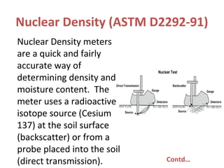 Nuclear Density (ASTM D2292-91)
Nuclear Density meters
are a quick and fairly
accurate way of
determining density and
moisture content. The
meter uses a radioactive
isotope source (Cesium
137) at the soil surface
(backscatter) or from a
probe placed into the soil
(direct transmission). Contd…
 