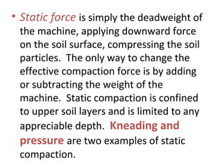 • Static force is simply the deadweight of
the machine, applying downward force
on the soil surface, compressing the soil
particles. The only way to change the
effective compaction force is by adding
or subtracting the weight of the
machine. Static compaction is confined
to upper soil layers and is limited to any
appreciable depth. Kneading and
pressure are two examples of static
compaction.
 