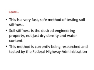 • This is a very fast, safe method of testing soil
stiffness.
• Soil stiffness is the desired engineering
property, not just dry density and water
content.
• This method is currently being researched and
tested by the Federal Highway Administration
Contd…
 