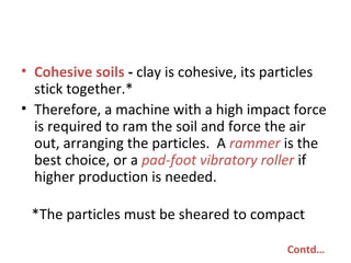 • Cohesive soils - clay is cohesive, its particles
stick together.*
• Therefore, a machine with a high impact force
is required to ram the soil and force the air
out, arranging the particles. A rammer is the
best choice, or a pad-foot vibratory roller if
higher production is needed.
*The particles must be sheared to compact
Contd…
 