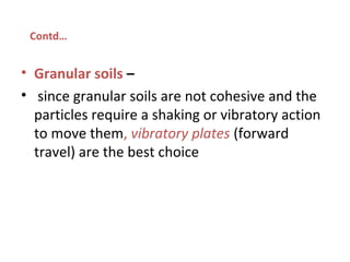 • Granular soils –
• since granular soils are not cohesive and the
particles require a shaking or vibratory action
to move them, vibratory plates (forward
travel) are the best choice
Contd…
 
