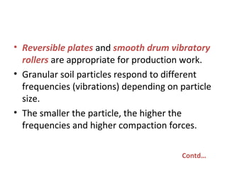 • Reversible plates and smooth drum vibratory
rollers are appropriate for production work.
• Granular soil particles respond to different
frequencies (vibrations) depending on particle
size.
• The smaller the particle, the higher the
frequencies and higher compaction forces.
Contd…
 