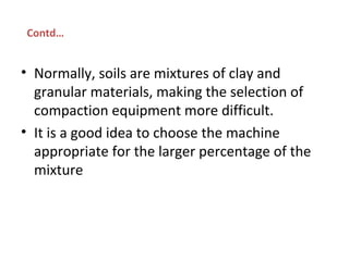 • Normally, soils are mixtures of clay and
granular materials, making the selection of
compaction equipment more difficult.
• It is a good idea to choose the machine
appropriate for the larger percentage of the
mixture
Contd…
 