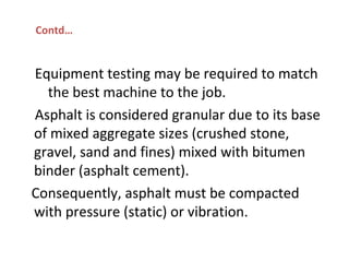 Equipment testing may be required to match
the best machine to the job.
Asphalt is considered granular due to its base
of mixed aggregate sizes (crushed stone,
gravel, sand and fines) mixed with bitumen
binder (asphalt cement).
Consequently, asphalt must be compacted
with pressure (static) or vibration.
Contd…
 