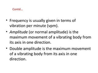• Frequency is usually given in terms of
vibration per minute (vpm).
• Amplitude (or normal amplitude) is the
maximum movement of a vibrating body from
its axis in one direction.
• Double amplitude is the maximum movement
of a vibrating body from its axis in one
direction.
Contd…
 