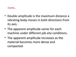 • Double amplitude is the maximum distance a
vibrating body moves in both directions from
its axis.
• The apparent amplitude varies for each
machine under different job site conditions.
• The apparent amplitude increases as the
material becomes more dense and
compacted.
Contd…
 