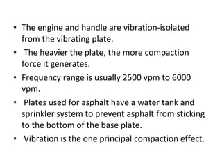• The engine and handle are vibration-isolated 
from the vibrating plate. 
•  The heavier the plate, the more compaction 
force it generates.  
• Frequency range is usually 2500 vpm to 6000 
vpm. 
•  Plates used for asphalt have a water tank and 
sprinkler system to prevent asphalt from sticking 
to the bottom of the base plate. 
•  Vibration is the one principal compaction effect.
 