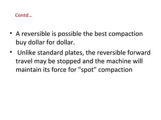 • A reversible is possible the best compaction 
buy dollar for dollar. 
•  Unlike standard plates, the reversible forward 
travel may be stopped and the machine will 
maintain its force for "spot" compaction
Contd…
 