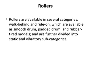 Rollers 
• Rollers are available in several categories: 
walk-behind and ride-on, which are available 
as smooth drum, padded drum, and rubber-
tired models; and are further divided into 
static and vibratory sub-categories. 
 