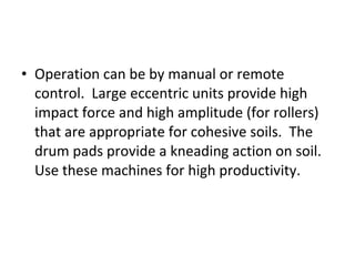 • Operation can be by manual or remote 
control.  Large eccentric units provide high 
impact force and high amplitude (for rollers) 
that are appropriate for cohesive soils.  The 
drum pads provide a kneading action on soil.  
Use these machines for high productivity.  
 