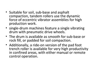 • Suitable for soil, sub-base and asphalt 
compaction, tandem rollers use the dynamic 
force of eccentric vibrator assemblies for high 
production work.  
• single-drum machines feature a single vibrating 
drum with pneumatic drive wheels.  
• The drum is available as smooth for sub-base or 
rock fill, or padded for soil compaction.  
• Additionally, a ride-on version of the pad foot 
trench roller is available for very high productivity 
in confined areas, with either manual or remote 
control operation.  
 