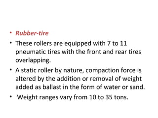 • Rubber-tire 
• These rollers are equipped with 7 to 11 
pneumatic tires with the front and rear tires 
overlapping.  
• A static roller by nature, compaction force is 
altered by the addition or removal of weight 
added as ballast in the form of water or sand. 
•  Weight ranges vary from 10 to 35 tons.  
 