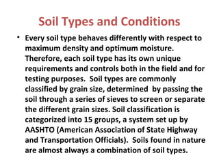 Soil Types and Conditions
• Every soil type behaves differently with respect to
maximum density and optimum moisture.
Therefore, each soil type has its own unique
requirements and controls both in the field and for
testing purposes. Soil types are commonly
classified by grain size, determined by passing the
soil through a series of sieves to screen or separate
the different grain sizes. Soil classification is
categorized into 15 groups, a system set up by
AASHTO (American Association of State Highway
and Transportation Officials). Soils found in nature
are almost always a combination of soil types.
 