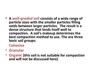 • A well-graded soil consists of a wide range of
particle sizes with the smaller particles filling
voids between larger particles. The result is a
dense structure that lends itself well to
compaction. A soil's makeup determines the
best compaction method to use. The are three
basic soil groups:
Cohesive
• Granular
• Organic (this soil is not suitable for compaction
and will not be discussed here)
 