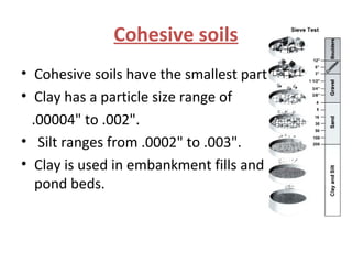Cohesive soils
• Cohesive soils have the smallest particles.
• Clay has a particle size range of
.00004" to .002".
• Silt ranges from .0002" to .003".
• Clay is used in embankment fills and retaining
pond beds.
 