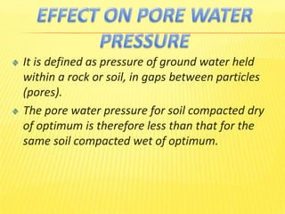 It is defined as pressure of ground water held
within a rock or soil, in gaps between particles
(pores).
The pore water pressure for soil compacted dry
of optimum is therefore less than that for the
same soil compacted wet of optimum.
 