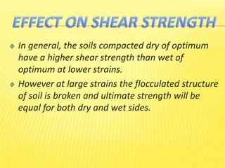 In general, the soils compacted dry of optimum
have a higher shear strength than wet of
optimum at lower strains.
However at large strains the flocculated structure
of soil is broken and ultimate strength will be
equal for both dry and wet sides.
 