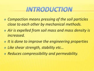 Compaction means pressing of the soil particles
close to each other by mechanical methods.
Air is expelled from soil mass and mass density is
increased.
It is done to improve the engineering properties
Like shear strength, stability etc…
Reduces compressibility and permeability.
 