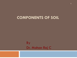 COMPONENTS OF SOIL
By
Dr. Mohan Raj C
1
 