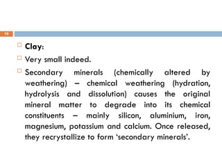  Clay:
 Very small indeed.
 Secondary minerals (chemically altered by
weathering) – chemical weathering (hydration,
hydrolysis and dissolution) causes the original
mineral matter to degrade into its chemical
constituents – mainly silicon, aluminium, iron,
magnesium, potassium and calcium. Once released,
they recrystallize to form ‘secondary minerals’.
10
 