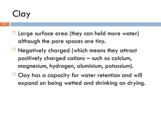 Clay
 Large surface area (they can hold more water)
although the pore spaces are tiny.
 Negatively charged (which means they attract
positively charged cations – such as calcium,
magnesium, hydrogen, aluminium, potassium).
 Clay has a capacity for water retention and will
expand on being wetted and shrinking on drying.
11
 