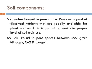 Soil components;
Soil water: Present in pore space. Provides a pool of
dissolved nutrients that are readily available for
plant uptake. It is important to maintain proper
level of soil moisture.
Soil air: Found in pore spaces between rock grain
Nitrogen, Co2 & oxygen.
12
 