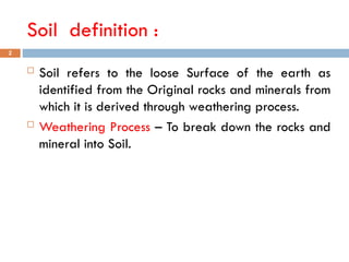 Soil definition :
 Soil refers to the loose Surface of the earth as
identified from the Original rocks and minerals from
which it is derived through weathering process.
 Weathering Process – To break down the rocks and
mineral into Soil.
2
 