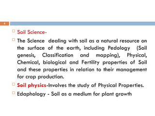  Soil Science-
 The Science dealing with soil as a natural resource on
the surface of the earth, including Pedology (Soil
genesis, Classification and mapping), Physical,
Chemical, biological and Fertility properties of Soil
and these properties in relation to their management
for crop production.
 Soil physics-Involves the study of Physical Properties.
 Edaphology - Soil as a medium for plant growth
4
 