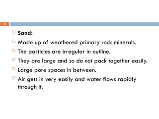  Sand:
 Made up of weathered primary rock minerals.
 The particles are irregular in outline.
 They are large and so do not pack together easily.
 Large pore spaces in between.
 Air gets in very easily and water flows rapidly
through it.
8
 